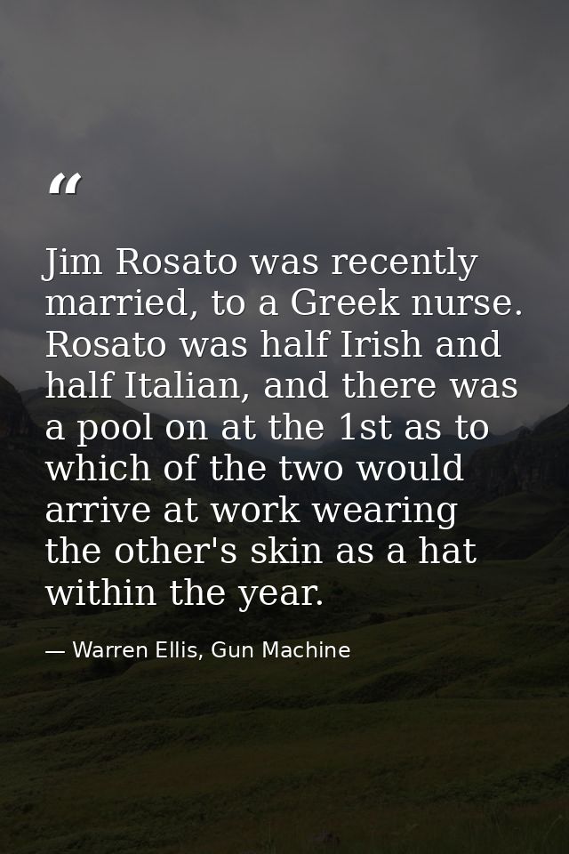Jim Rosato was recently married, to a Greek nurse. Rosato was half Irish and half Italian, and there was a pool on at th — Warren Ellis, Gun Machine