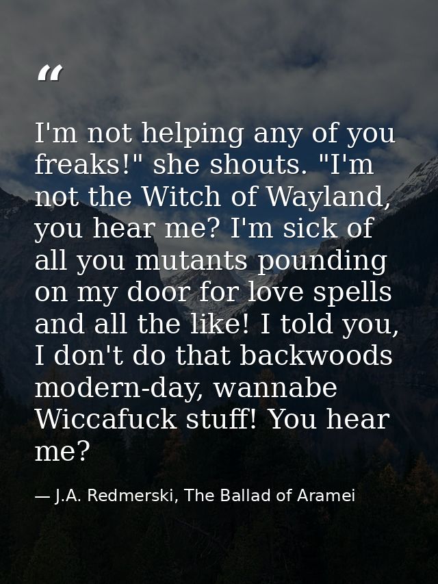 I'm not helping any of you freaks!" she shouts. "I'm not the Witch of Wayland, you hear me? I'm sick of all you mutants  — J.A. Redmerski, The Ballad of Aramei