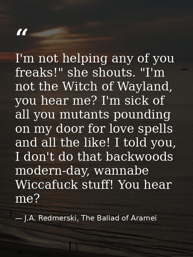 I'm not helping any of you freaks!" she shouts. "I'm not the Witch of Wayland, you hear me? I'm sick of all you mutants  — J.A. Redmerski, The Ballad of Aramei