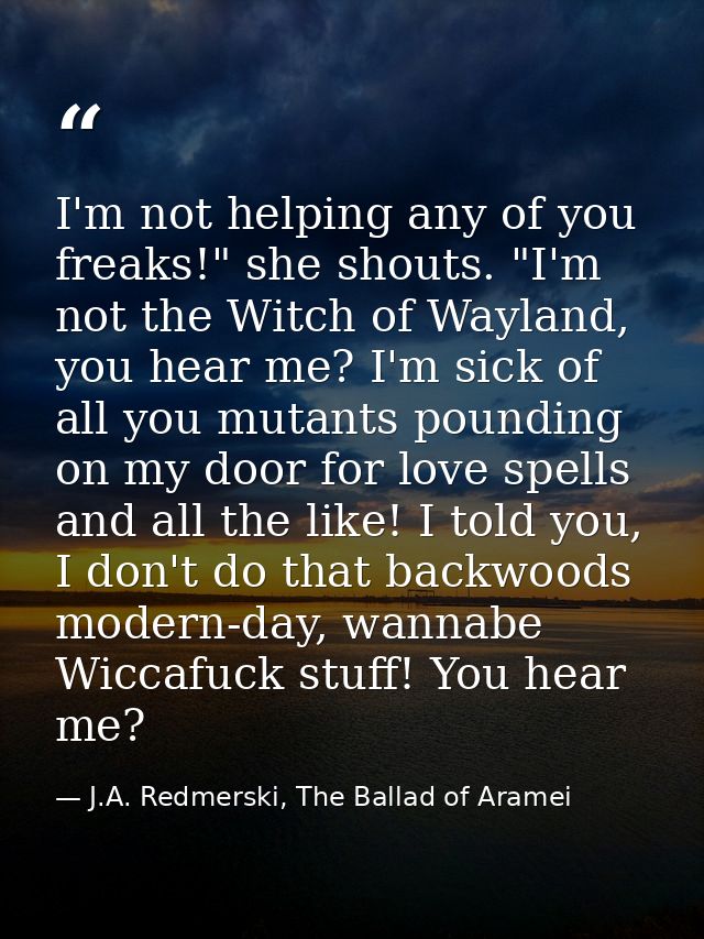 I'm not helping any of you freaks!" she shouts. "I'm not the Witch of Wayland, you hear me? I'm sick of all you mutants  — J.A. Redmerski, The Ballad of Aramei