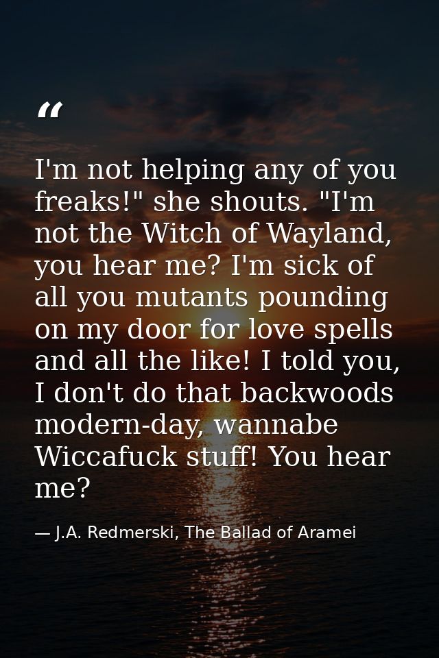 I'm not helping any of you freaks!" she shouts. "I'm not the Witch of Wayland, you hear me? I'm sick of all you mutants  — J.A. Redmerski, The Ballad of Aramei