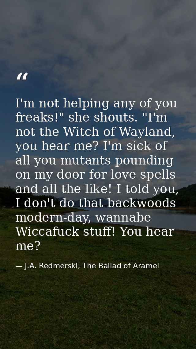 I'm not helping any of you freaks!" she shouts. "I'm not the Witch of Wayland, you hear me? I'm sick of all you mutants  — J.A. Redmerski, The Ballad of Aramei