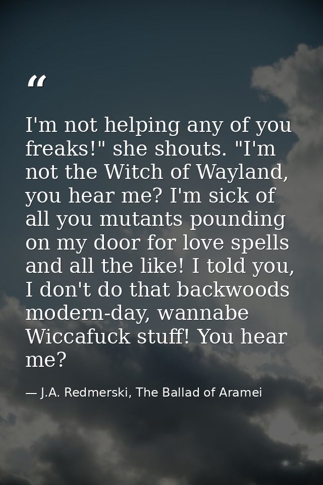 I'm not helping any of you freaks!" she shouts. "I'm not the Witch of Wayland, you hear me? I'm sick of all you mutants  — J.A. Redmerski, The Ballad of Aramei