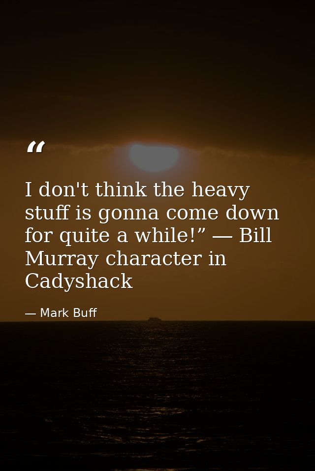 I don't think the heavy stuff is gonna come down for quite a while!” ― Bill Murray character in Cadyshack — Mark Buff