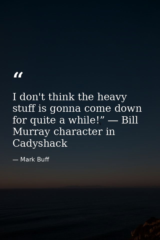I don't think the heavy stuff is gonna come down for quite a while!” ― Bill Murray character in Cadyshack — Mark Buff