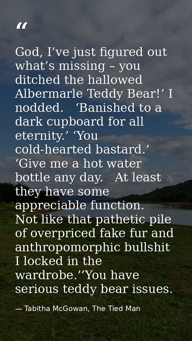 God, I’ve just figured out what’s missing – you ditched the hallowed Albermarle Teddy Bear!’ I nodded.   ‘Banished to a  — Tabitha McGowan, The Tied Man