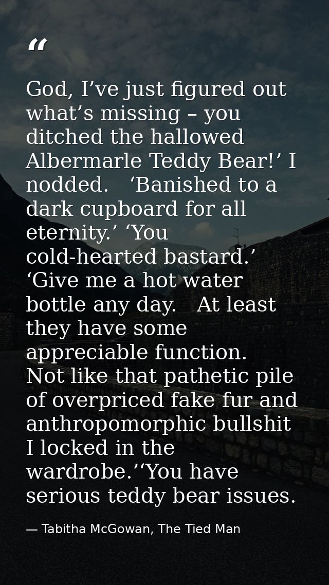 God, I’ve just figured out what’s missing – you ditched the hallowed Albermarle Teddy Bear!’ I nodded.   ‘Banished to a  — Tabitha McGowan, The Tied Man