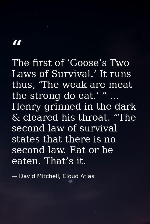 The first of ‘Goose’s Two Laws of Survival.’ It runs thus, ‘The weak are meat the strong do eat.’ ” ... Henry grinned in — David Mitchell, Cloud Atlas