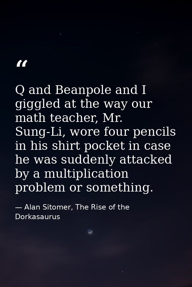Q and Beanpole and I giggled at the way our math teacher, Mr. Sung-Li, wore four pencils in his shirt pocket in case he  — Alan Sitomer, The Rise of the Dorkasaurus