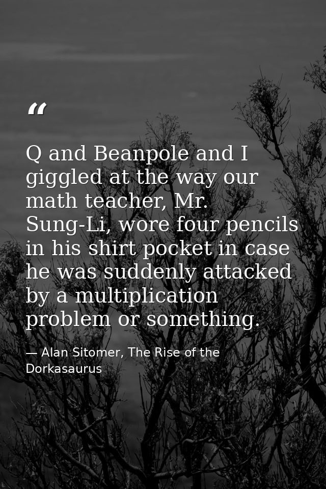 Q and Beanpole and I giggled at the way our math teacher, Mr. Sung-Li, wore four pencils in his shirt pocket in case he  — Alan Sitomer, The Rise of the Dorkasaurus