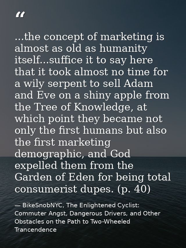...the concept of marketing is almost as old as humanity itself...suffice it to say here that it took almost no time for — BikeSnobNYC, The Enlightened Cyclist: Commuter Angst, Dangerous Drivers, and Other Obstacles on the Path to Two-Wheeled Trancendence