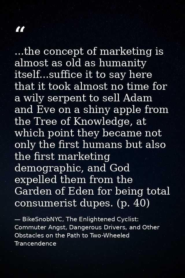 ...the concept of marketing is almost as old as humanity itself...suffice it to say here that it took almost no time for — BikeSnobNYC, The Enlightened Cyclist: Commuter Angst, Dangerous Drivers, and Other Obstacles on the Path to Two-Wheeled Trancendence