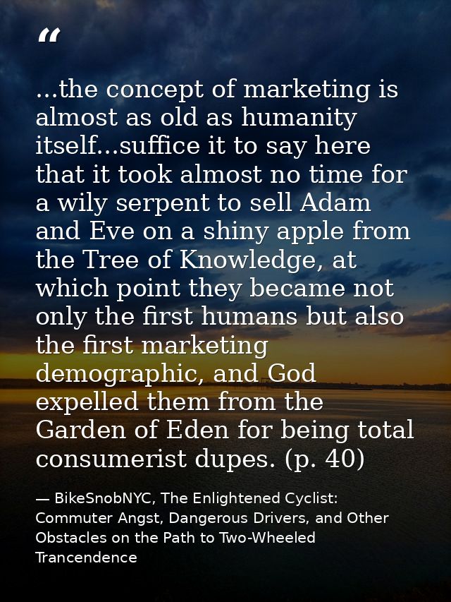 ...the concept of marketing is almost as old as humanity itself...suffice it to say here that it took almost no time for — BikeSnobNYC, The Enlightened Cyclist: Commuter Angst, Dangerous Drivers, and Other Obstacles on the Path to Two-Wheeled Trancendence