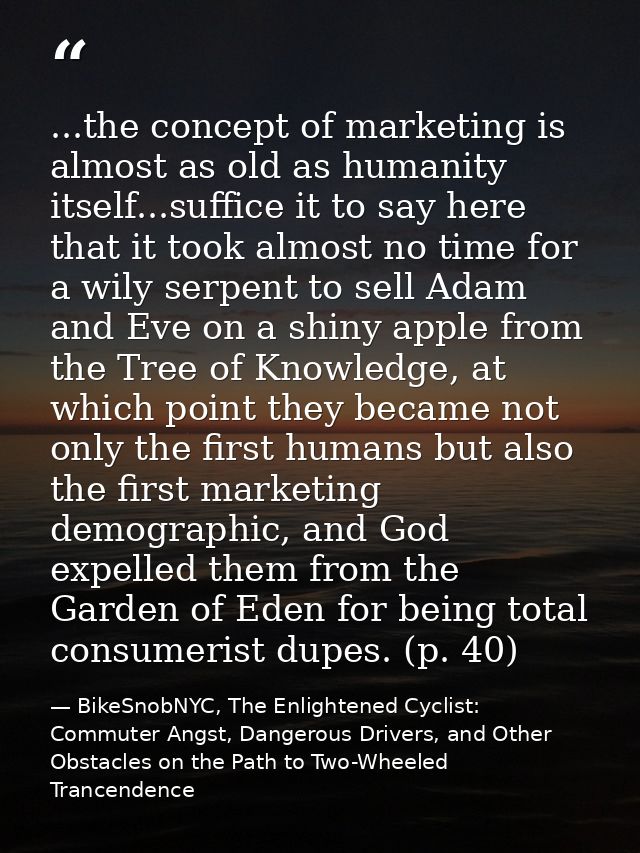 ...the concept of marketing is almost as old as humanity itself...suffice it to say here that it took almost no time for — BikeSnobNYC, The Enlightened Cyclist: Commuter Angst, Dangerous Drivers, and Other Obstacles on the Path to Two-Wheeled Trancendence