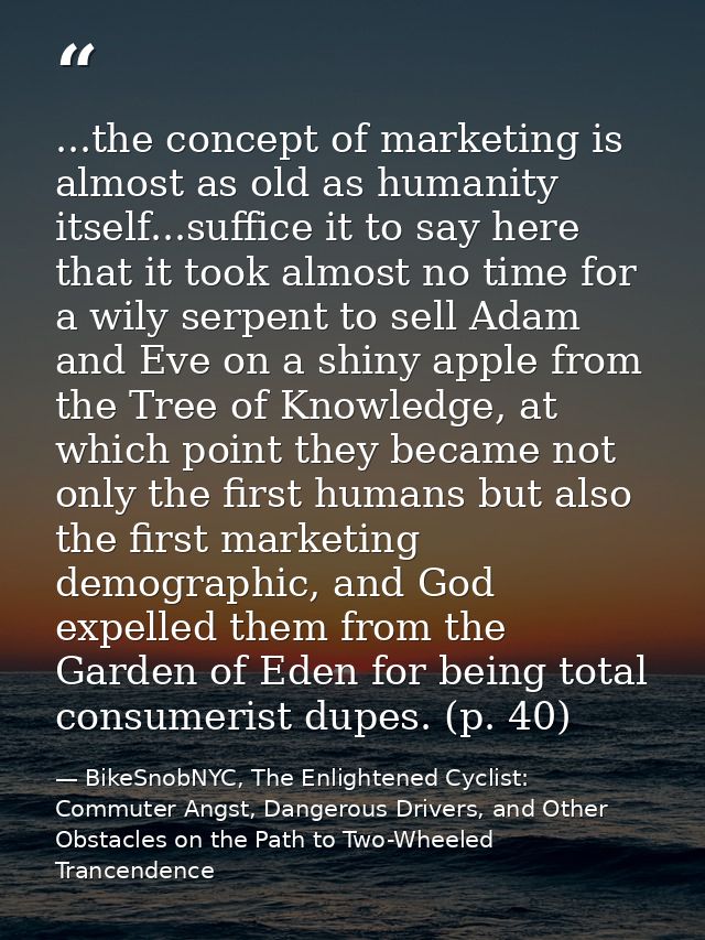 ...the concept of marketing is almost as old as humanity itself...suffice it to say here that it took almost no time for — BikeSnobNYC, The Enlightened Cyclist: Commuter Angst, Dangerous Drivers, and Other Obstacles on the Path to Two-Wheeled Trancendence