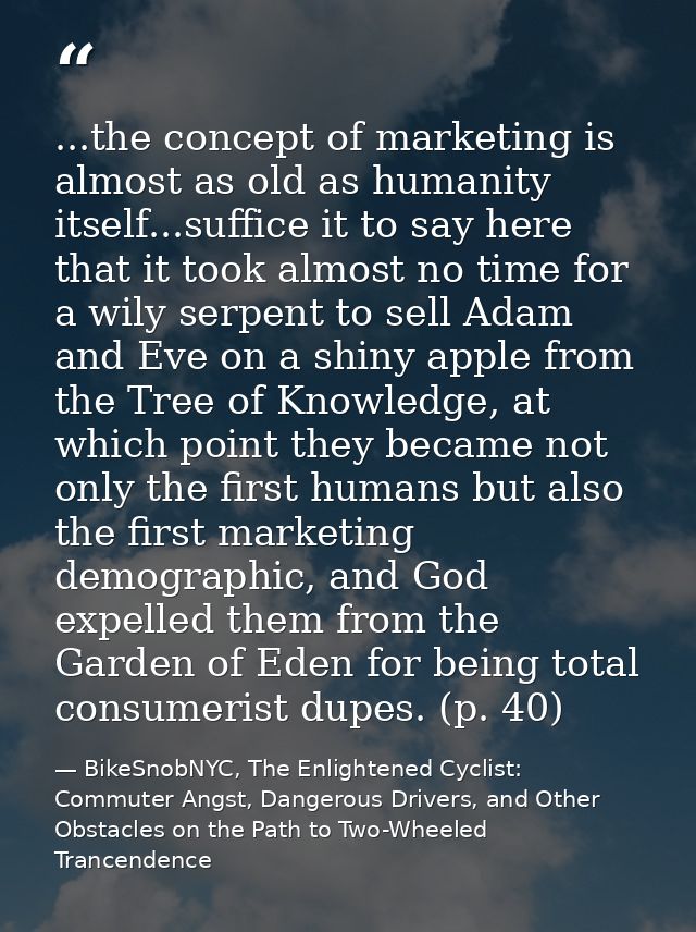 ...the concept of marketing is almost as old as humanity itself...suffice it to say here that it took almost no time for — BikeSnobNYC, The Enlightened Cyclist: Commuter Angst, Dangerous Drivers, and Other Obstacles on the Path to Two-Wheeled Trancendence
