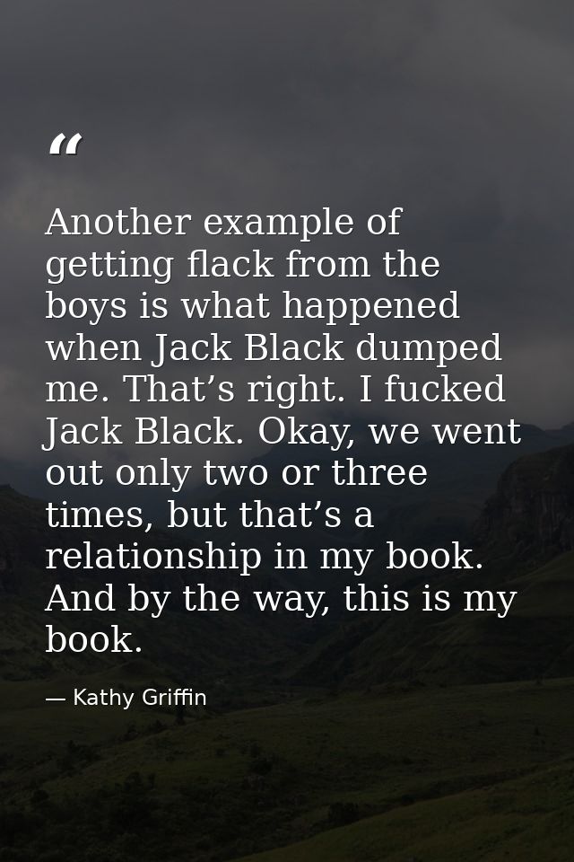 Another example of getting flack from the boys is what happened when Jack Black dumped me. That’s right. I fucked Jack B — Kathy Griffin