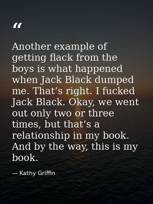 Another example of getting flack from the boys is what happened when Jack Black dumped me. That’s right. I fucked Jack B — Kathy Griffin