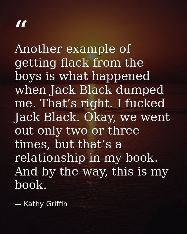 Another example of getting flack from the boys is what happened when Jack Black dumped me. That’s right. I fucked Jack B — Kathy Griffin