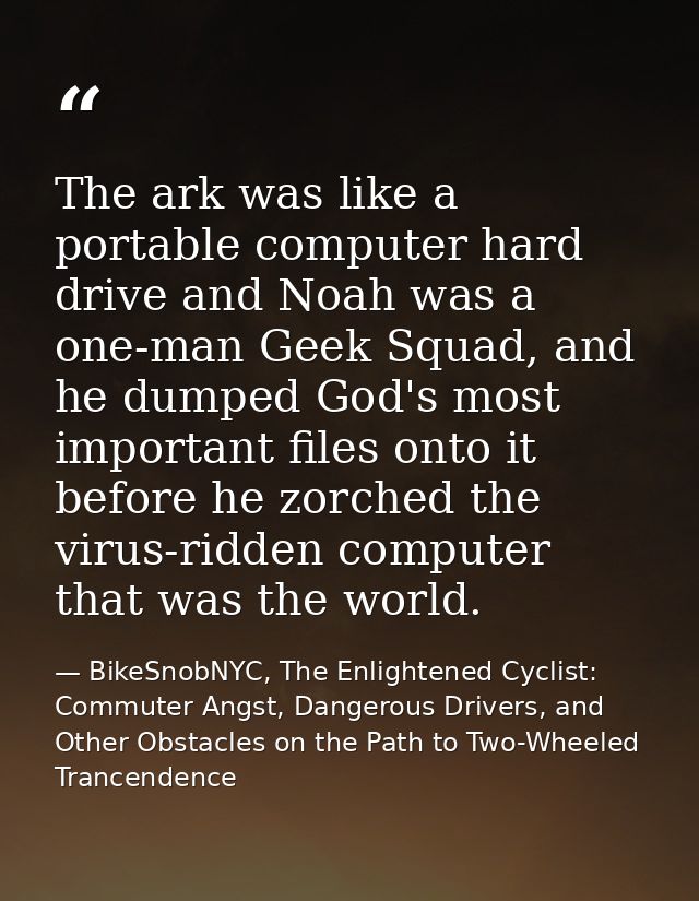 The ark was like a portable computer hard drive and Noah was a one-man Geek Squad, and he dumped God's most important fi — BikeSnobNYC, The Enlightened Cyclist: Commuter Angst, Dangerous Drivers, and Other Obstacles on the Path to Two-Wheeled Trancendence