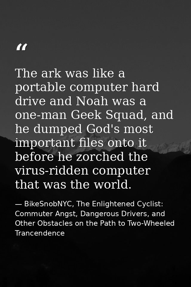 The ark was like a portable computer hard drive and Noah was a one-man Geek Squad, and he dumped God's most important fi — BikeSnobNYC, The Enlightened Cyclist: Commuter Angst, Dangerous Drivers, and Other Obstacles on the Path to Two-Wheeled Trancendence