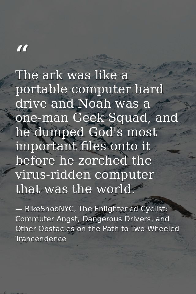 The ark was like a portable computer hard drive and Noah was a one-man Geek Squad, and he dumped God's most important fi — BikeSnobNYC, The Enlightened Cyclist: Commuter Angst, Dangerous Drivers, and Other Obstacles on the Path to Two-Wheeled Trancendence
