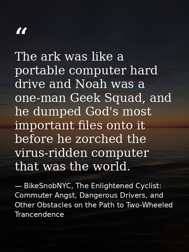 The ark was like a portable computer hard drive and Noah was a one-man Geek Squad, and he dumped God's most important fi — BikeSnobNYC, The Enlightened Cyclist: Commuter Angst, Dangerous Drivers, and Other Obstacles on the Path to Two-Wheeled Trancendence