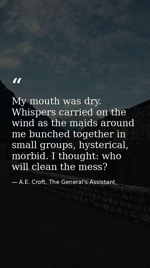 My mouth was dry. Whispers carried on the wind as the maids around me bunched together in small groups, hysterical, morb — A.E. Croft, The General's Assistant