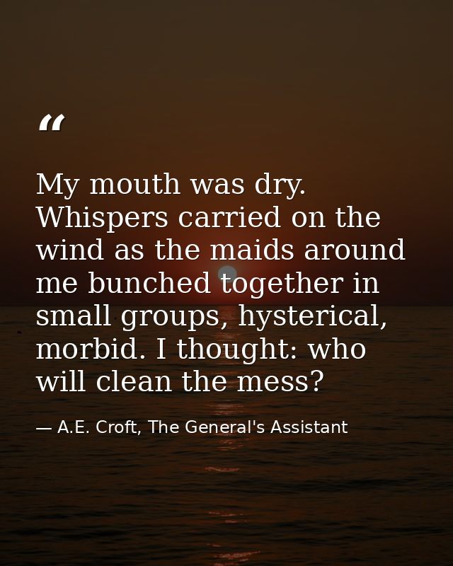My mouth was dry. Whispers carried on the wind as the maids around me bunched together in small groups, hysterical, morb — A.E. Croft, The General's Assistant