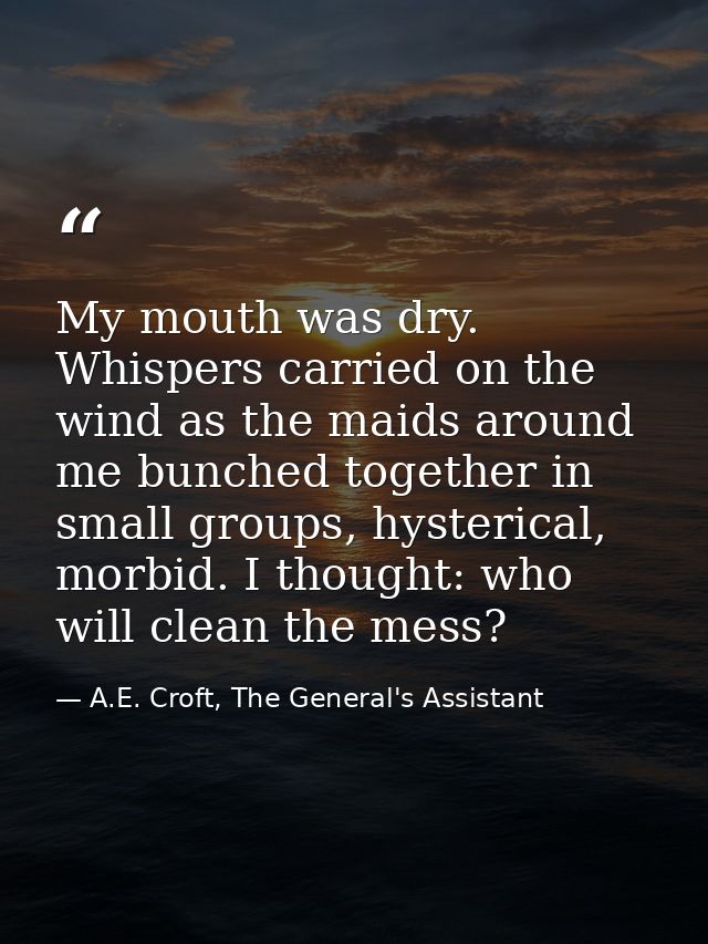 My mouth was dry. Whispers carried on the wind as the maids around me bunched together in small groups, hysterical, morb — A.E. Croft, The General's Assistant