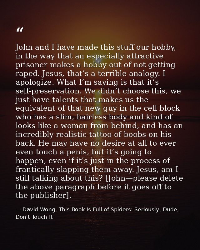 John and I have made this stuff our hobby, in the way that an especially attractive prisoner makes a hobby out of not ge — David Wong, This Book Is Full of Spiders: Seriously, Dude, Don't Touch It