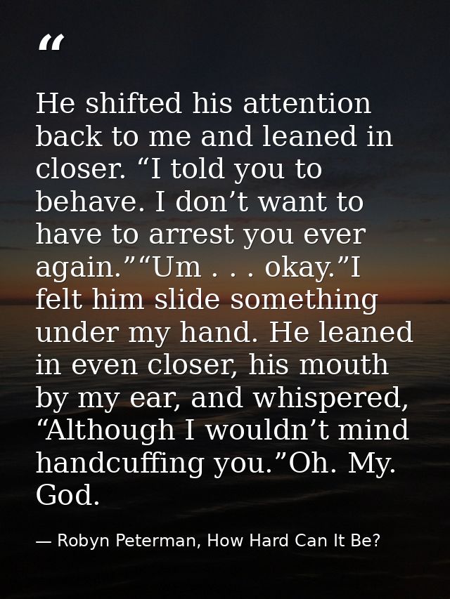 He shifted his attention back to me and leaned in closer. “I told you to behave. I don’t want to have to arrest you ever — Robyn Peterman, How Hard Can It Be?