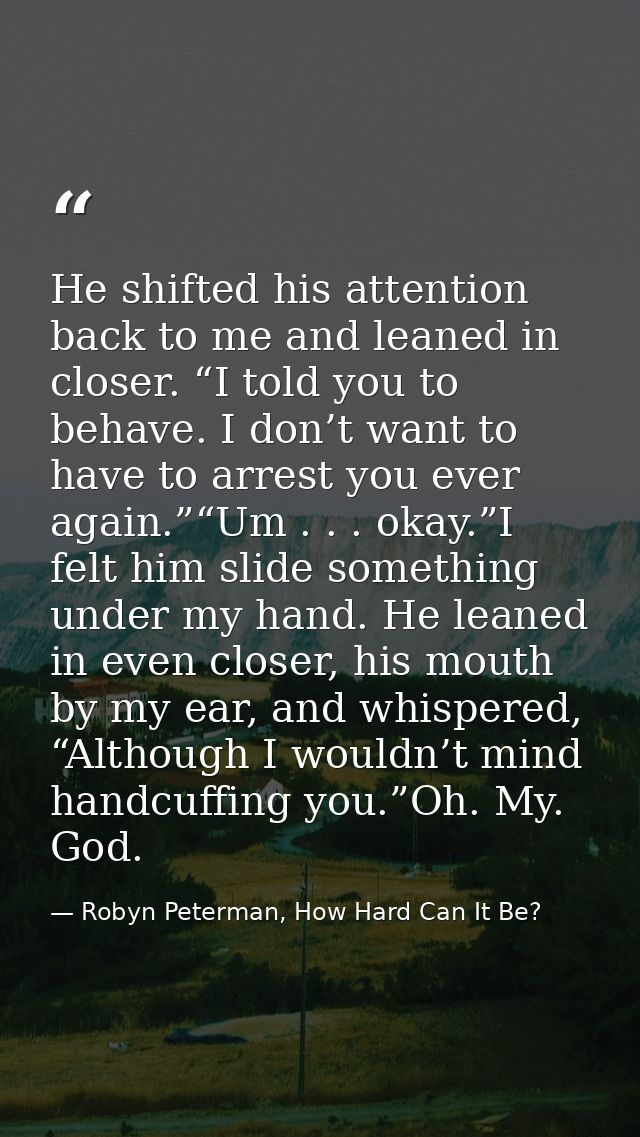 He shifted his attention back to me and leaned in closer. “I told you to behave. I don’t want to have to arrest you ever — Robyn Peterman, How Hard Can It Be?