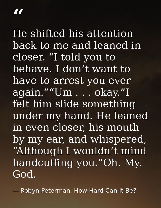 He shifted his attention back to me and leaned in closer. “I told you to behave. I don’t want to have to arrest you ever — Robyn Peterman, How Hard Can It Be?