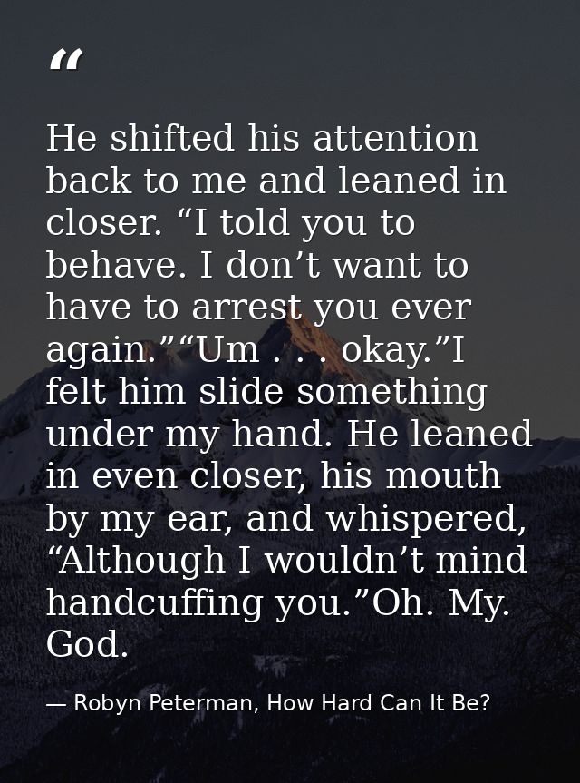 He shifted his attention back to me and leaned in closer. “I told you to behave. I don’t want to have to arrest you ever — Robyn Peterman, How Hard Can It Be?