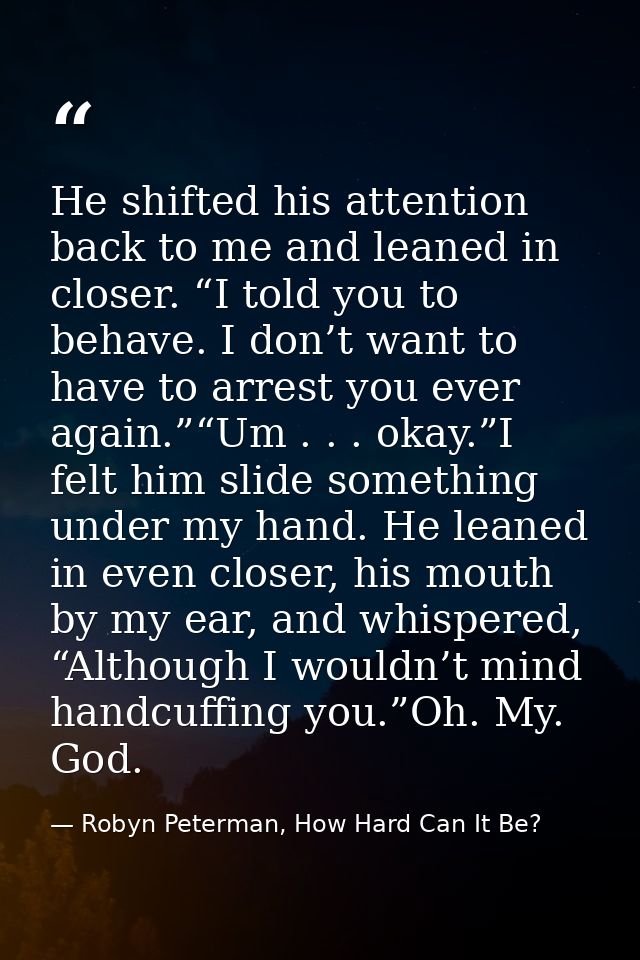 He shifted his attention back to me and leaned in closer. “I told you to behave. I don’t want to have to arrest you ever — Robyn Peterman, How Hard Can It Be?