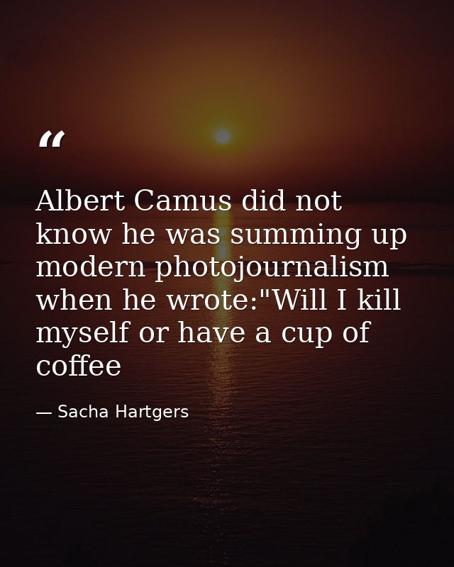 Albert Camus did not know he was summing up modern photojournalism when he wrote:"Will I kill myself or have a cup of co — Sacha Hartgers