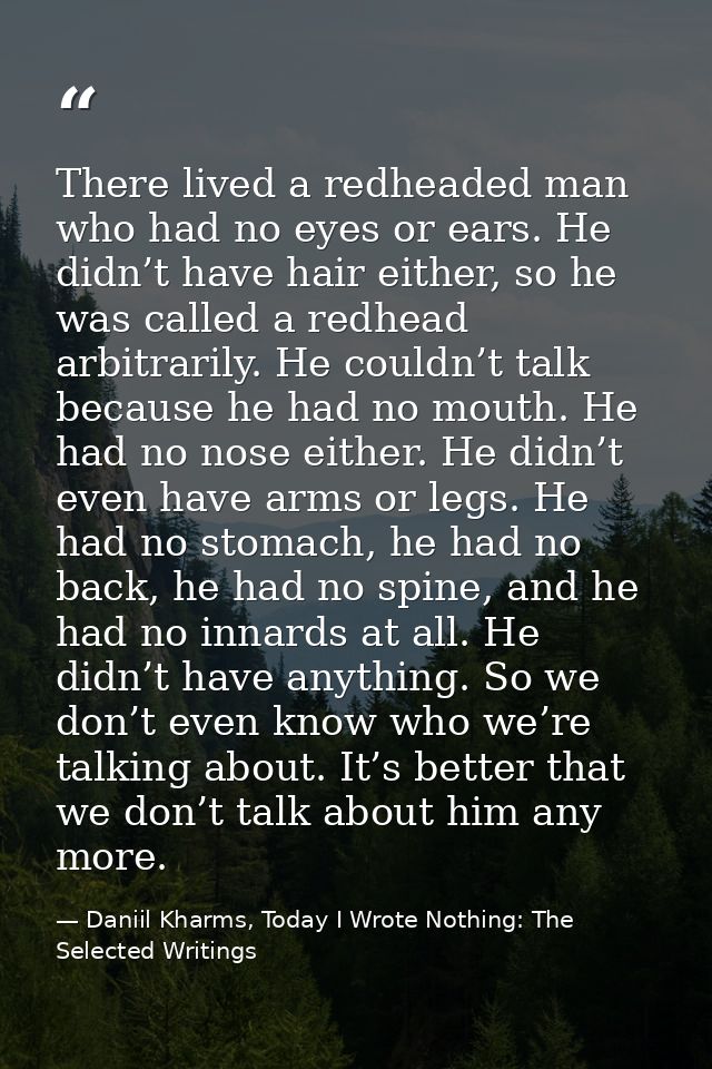 There lived a redheaded man who had no eyes or ears. He didn’t have hair either, so he was called a redhead arbitrarily. — Daniil Kharms, Today I Wrote Nothing: The Selected Writings