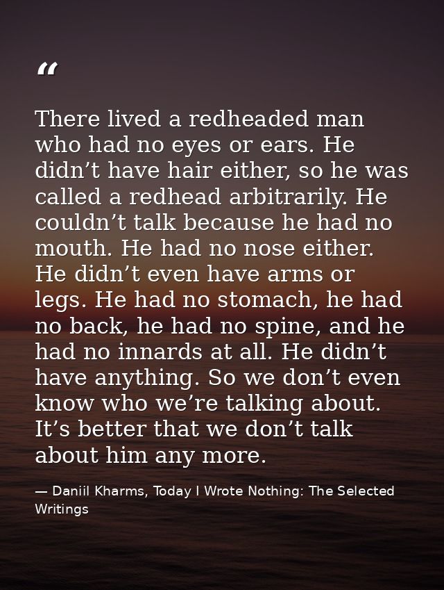 There lived a redheaded man who had no eyes or ears. He didn’t have hair either, so he was called a redhead arbitrarily. — Daniil Kharms, Today I Wrote Nothing: The Selected Writings