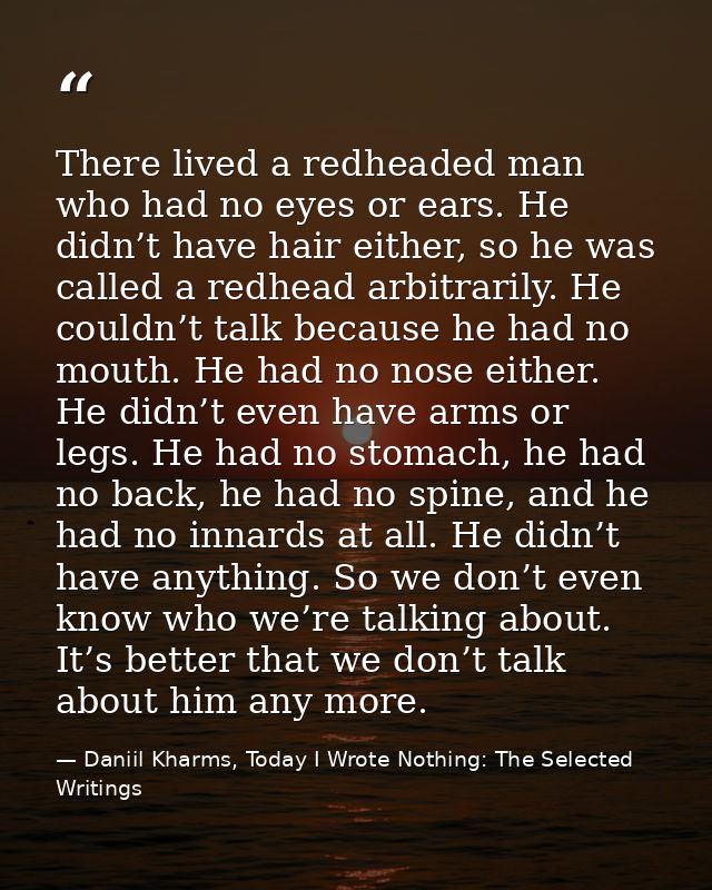 There lived a redheaded man who had no eyes or ears. He didn’t have hair either, so he was called a redhead arbitrarily. — Daniil Kharms, Today I Wrote Nothing: The Selected Writings