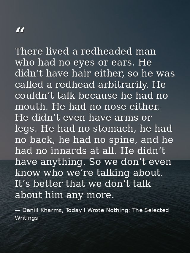 There lived a redheaded man who had no eyes or ears. He didn’t have hair either, so he was called a redhead arbitrarily. — Daniil Kharms, Today I Wrote Nothing: The Selected Writings