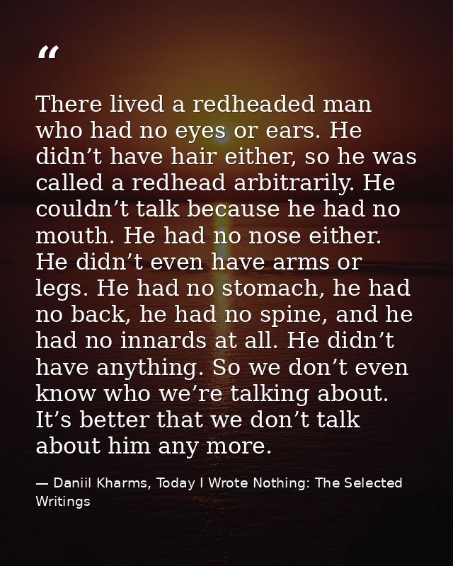 There lived a redheaded man who had no eyes or ears. He didn’t have hair either, so he was called a redhead arbitrarily. — Daniil Kharms, Today I Wrote Nothing: The Selected Writings