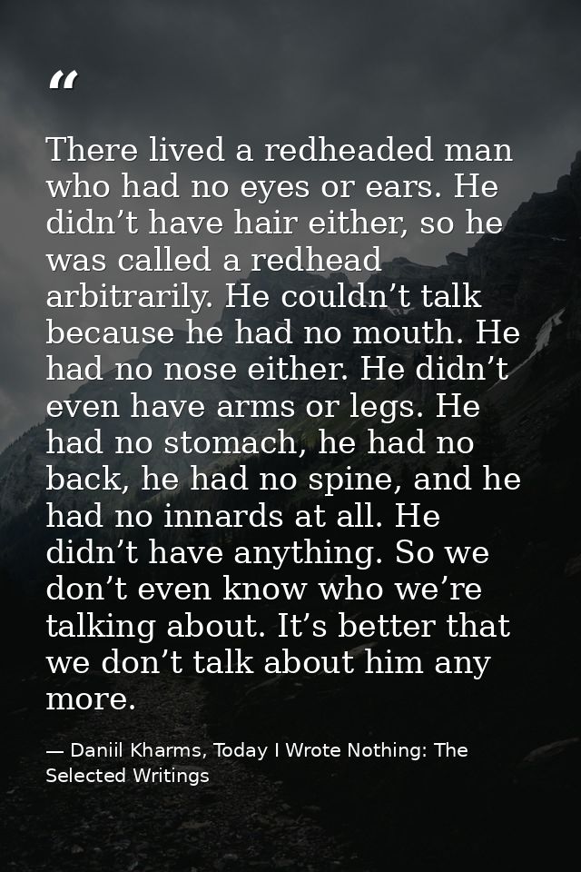 There lived a redheaded man who had no eyes or ears. He didn’t have hair either, so he was called a redhead arbitrarily. — Daniil Kharms, Today I Wrote Nothing: The Selected Writings
