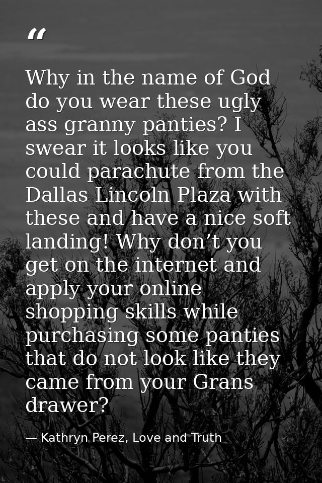 Why in the name of God do you wear these ugly ass granny panties? I swear it looks like you could parachute from the Dal — Kathryn Perez, Love and Truth