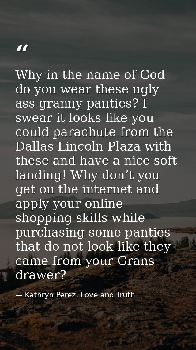 Why in the name of God do you wear these ugly ass granny panties? I swear it looks like you could parachute from the Dal — Kathryn Perez, Love and Truth