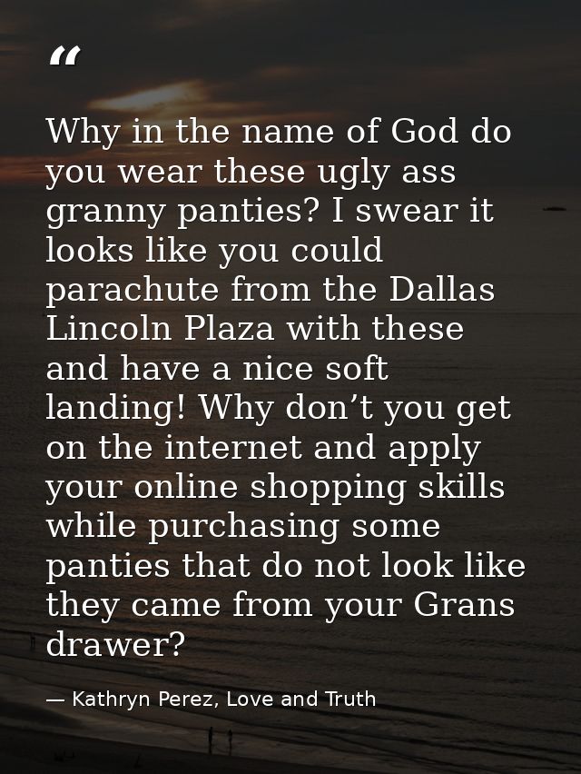Why in the name of God do you wear these ugly ass granny panties? I swear it looks like you could parachute from the Dal — Kathryn Perez, Love and Truth