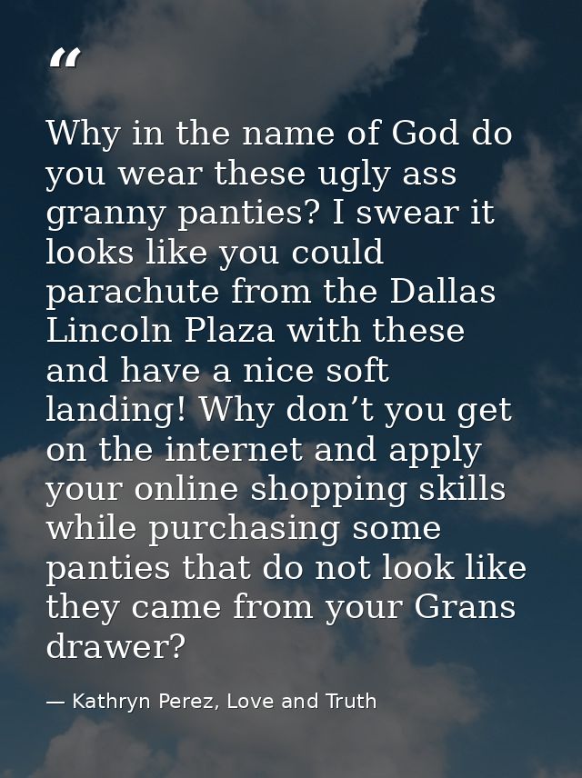 Why in the name of God do you wear these ugly ass granny panties? I swear it looks like you could parachute from the Dal — Kathryn Perez, Love and Truth