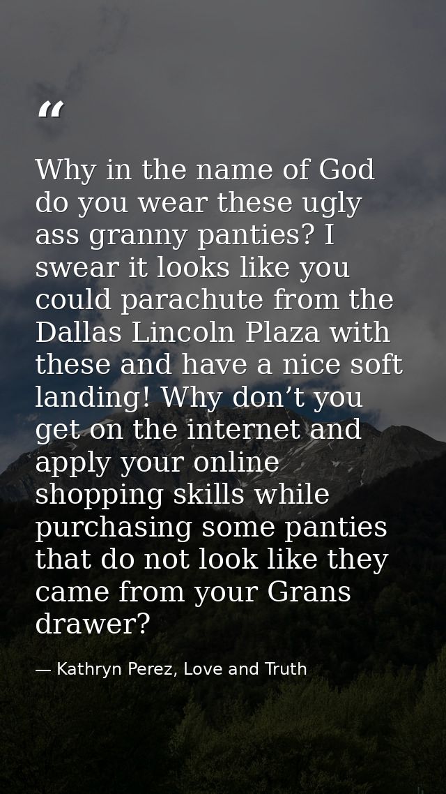 Why in the name of God do you wear these ugly ass granny panties? I swear it looks like you could parachute from the Dal — Kathryn Perez, Love and Truth
