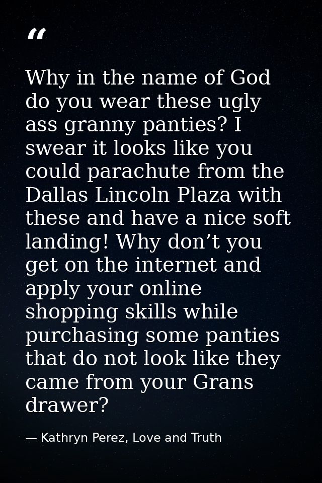 Why in the name of God do you wear these ugly ass granny panties? I swear it looks like you could parachute from the Dal — Kathryn Perez, Love and Truth