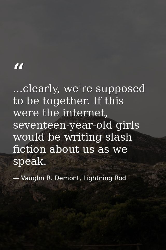 ...clearly, we're supposed to be together. If this were the internet, seventeen-year-old girls would be writing slash fi — Vaughn R. Demont, Lightning Rod